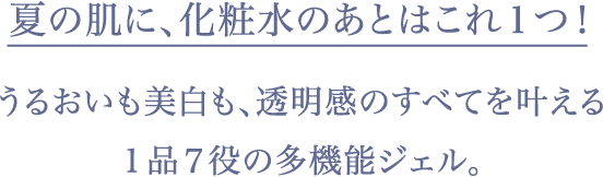 夏の肌に、化粧水のあとはこれ１つ！うるおいも美白も、透明感のすべて叶える１品７役の多機能ジェル。