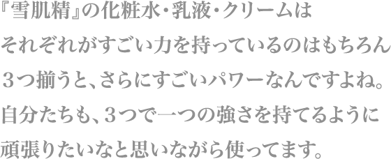 『雪肌精』の化粧水・乳液・クリームはそれぞれがすごい力を持っているのはもちろん
                        ３つ揃うと、さらにすごいパワーなんですよね。
                        自分たちも、３つで一つの強さを持てるように
                        頑張りたいなと思いながら使ってます。