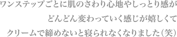 ワンステップごとに肌のさわり心地やしっとり感が
                        どんどん変わっていく感じが嬉しくて
                        クリームで締めないと寝られなくなりました（笑）