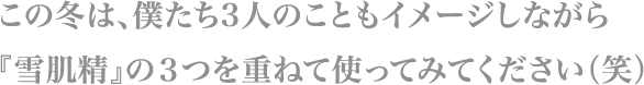この冬は、僕たち3人のこともイメージしながら
                        『雪肌精』の３つを重ねて使ってみてください（笑）