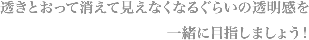 透きとおって消えて見えなくなるぐらいの透明感を
                        一緒に目指しましょう！