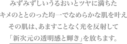 みずみずしいうるおいとツヤに満ちたキメのととのった均一でなめらかな肌を叶えその肌は、あますことなく光を反射して「新次元の透明感と輝き」を放ちます。