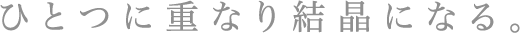 透明な輝きがひとつに重なり結晶になる。その揺るぎない輝きは限りなく純度を高めつづける。