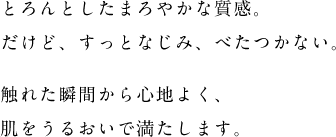 とろんとしたまろやかな質感。だけど、すっとなじみ、べたつかない。触れた瞬間から心地よく、肌をうるおいで満たします。