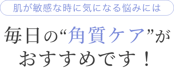 肌が敏感な時に気になる悩みには毎日の“角質ケア”がおすすめです！