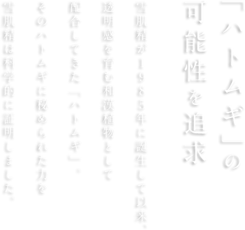 「ハトムギ」の可能性を追求 雪肌精が1985年に誕生して以来、透明感を育む和漢植物として配合してきた「ハトムギ」。そのハトムギに秘められた力を雪肌精は科学的に証明しました。