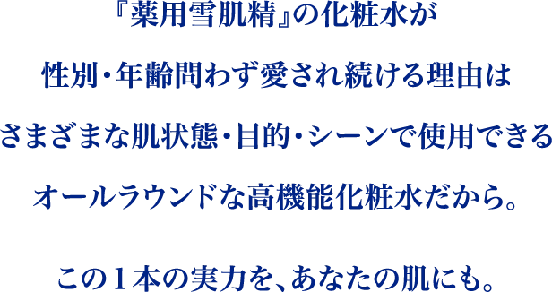 『薬用雪肌精』の化粧水が性別・年齢問わず愛され続ける理由は様々な肌状態・目的・シーンでご使用いただけるオールラウンドな高機能化粧水であること。どんなときも、肌のベースコントロールを託せるこの１本の実力をぜひ、あなたの肌にも。